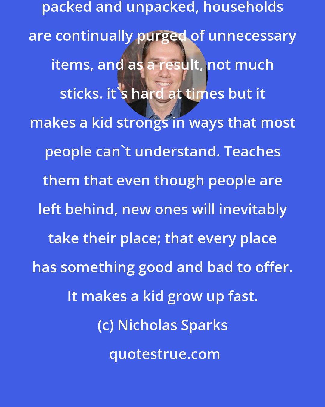 Nicholas Sparks: Friends come and go, clothing is packed and unpacked, households are continually purged of unnecessary items, and as a result, not much sticks. it's hard at times but it makes a kid strongs in ways that most people can't understand. Teaches them that even though people are left behind, new ones will inevitably take their place; that every place has something good and bad to offer. It makes a kid grow up fast.