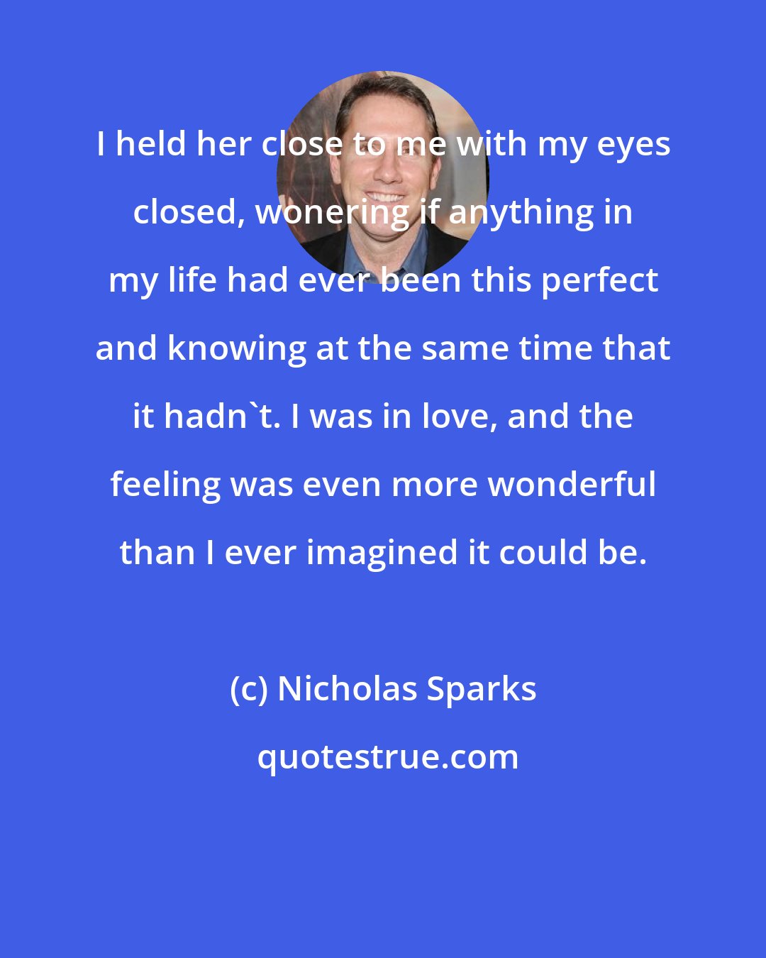 Nicholas Sparks: I held her close to me with my eyes closed, wonering if anything in my life had ever been this perfect and knowing at the same time that it hadn't. I was in love, and the feeling was even more wonderful than I ever imagined it could be.