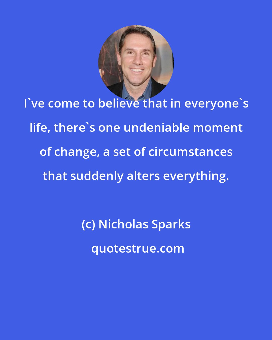 Nicholas Sparks: I've come to believe that in everyone's life, there's one undeniable moment of change, a set of circumstances that suddenly alters everything.