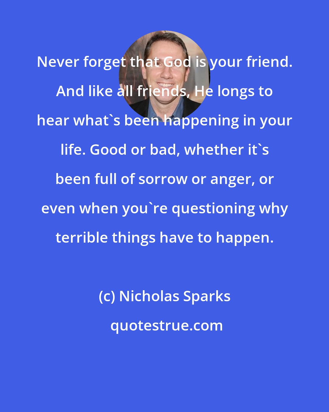 Nicholas Sparks: Never forget that God is your friend. And like all friends, He longs to hear what's been happening in your life. Good or bad, whether it's been full of sorrow or anger, or even when you're questioning why terrible things have to happen.