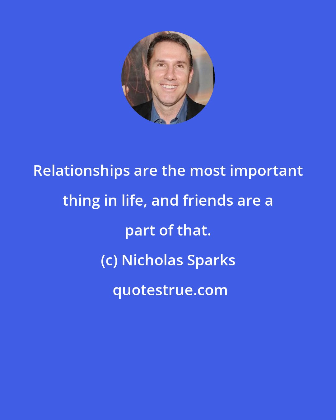 Nicholas Sparks: Relationships are the most important thing in life, and friends are a part of that.