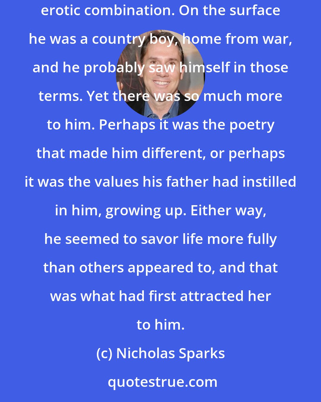 Nicholas Sparks: She couldn't think of anyone else who remotely resembled him. He was complicated, almost contradictory in so many ways, yet simple, a strangely erotic combination. On the surface he was a country boy, home from war, and he probably saw himself in those terms. Yet there was so much more to him. Perhaps it was the poetry that made him different, or perhaps it was the values his father had instilled in him, growing up. Either way, he seemed to savor life more fully than others appeared to, and that was what had first attracted her to him.