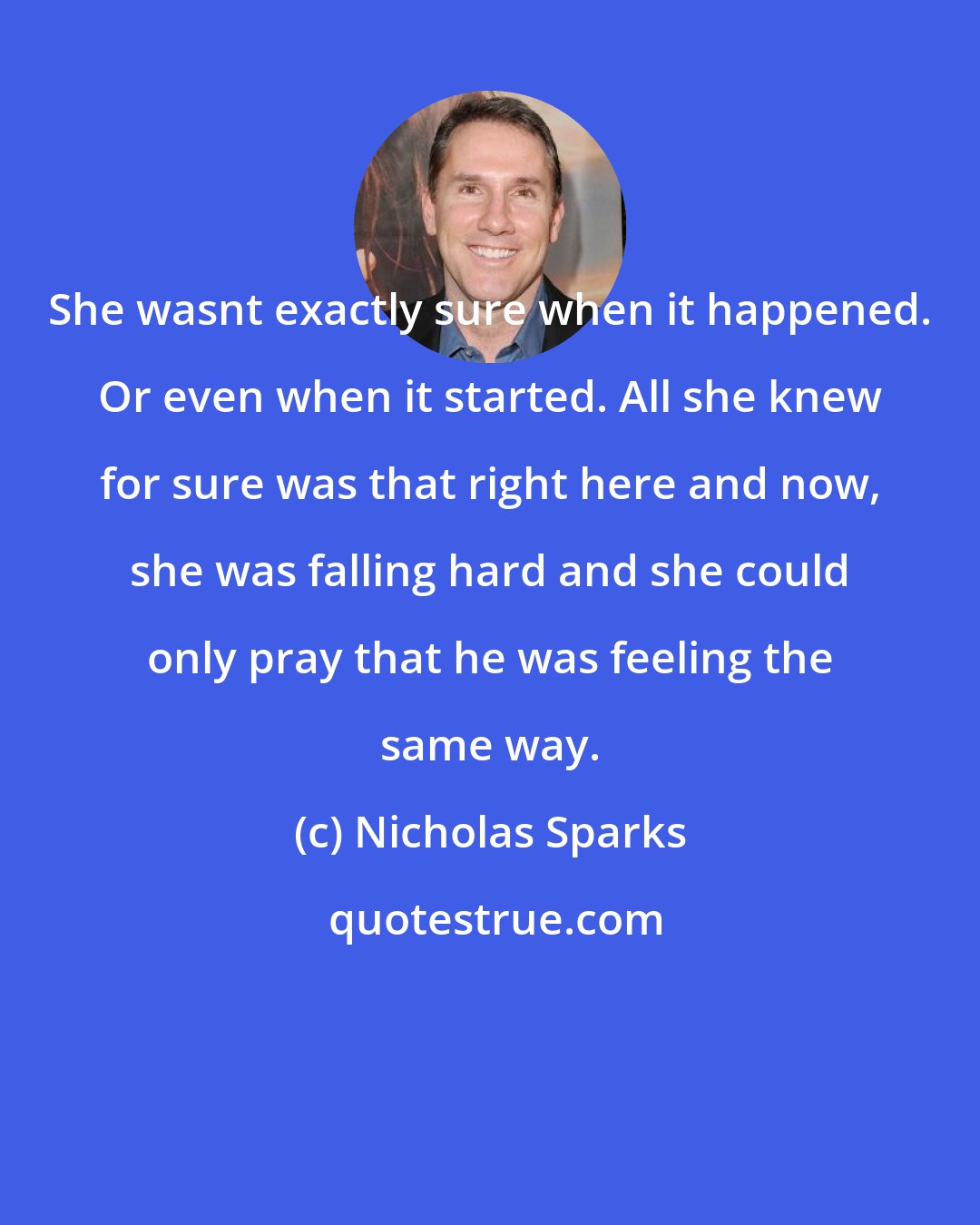 Nicholas Sparks: She wasnt exactly sure when it happened. Or even when it started. All she knew for sure was that right here and now, she was falling hard and she could only pray that he was feeling the same way.