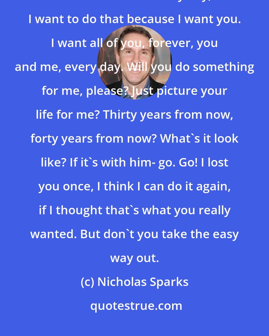 Nicholas Sparks: So, it's not gonna be easy. It's gonna be really hard. We're gonna have to work at this every day, but I want to do that because I want you. I want all of you, forever, you and me, every day. Will you do something for me, please? Just picture your life for me? Thirty years from now, forty years from now? What's it look like? If it's with him- go. Go! I lost you once, I think I can do it again, if I thought that's what you really wanted. But don't you take the easy way out.