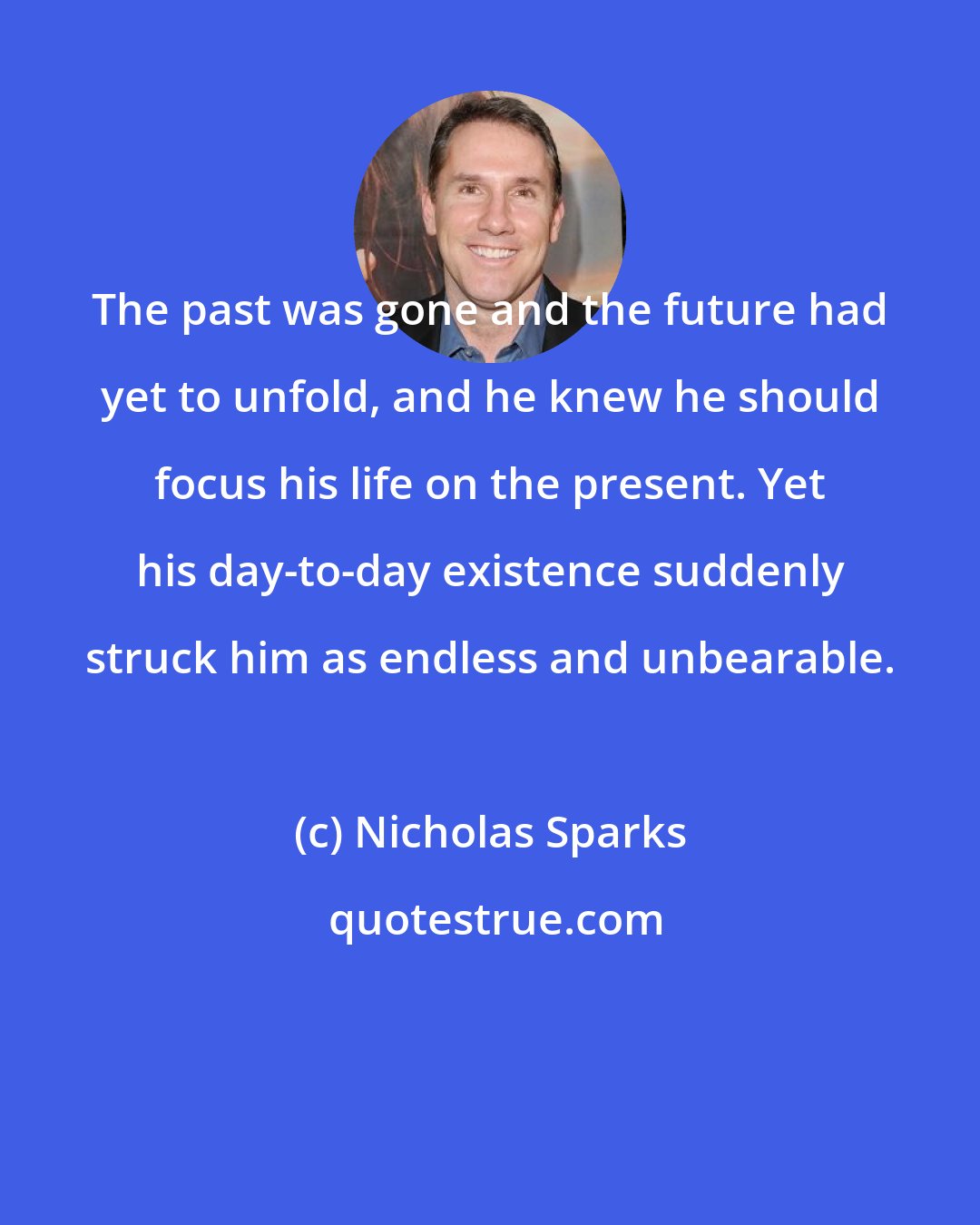 Nicholas Sparks: The past was gone and the future had yet to unfold, and he knew he should focus his life on the present. Yet his day-to-day existence suddenly struck him as endless and unbearable.