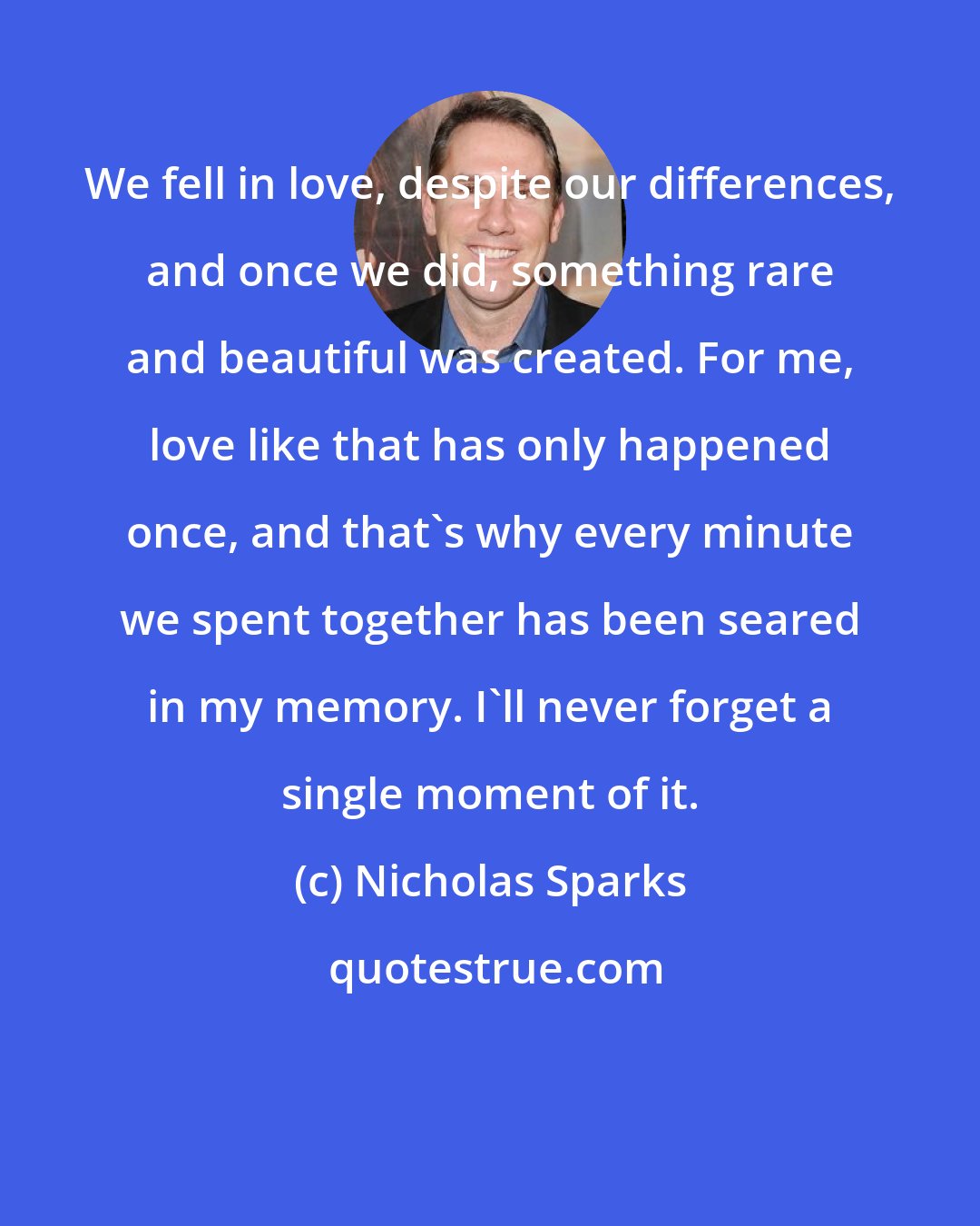 Nicholas Sparks: We fell in love, despite our differences, and once we did, something rare and beautiful was created. For me, love like that has only happened once, and that's why every minute we spent together has been seared in my memory. I'll never forget a single moment of it.