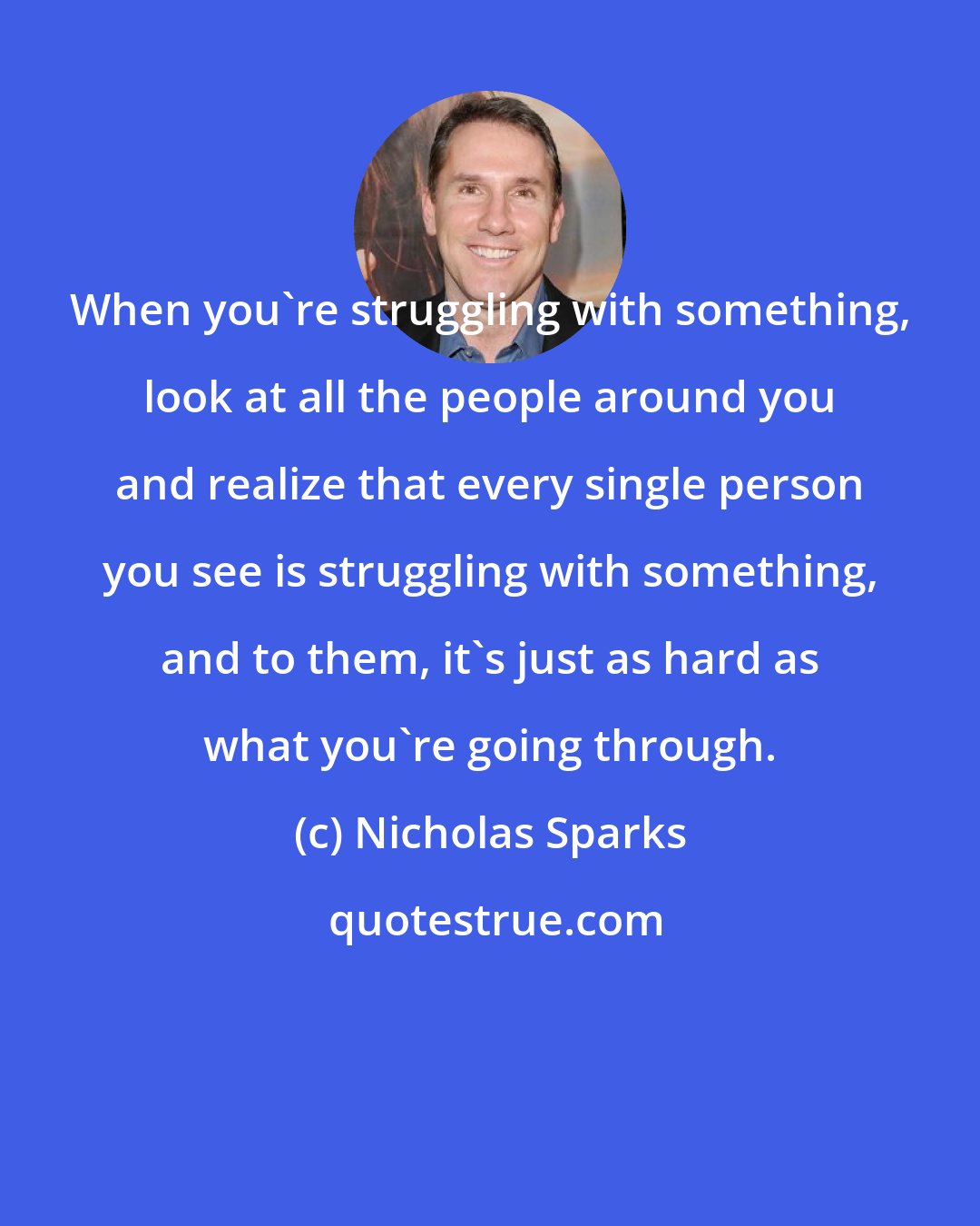 Nicholas Sparks: When you're struggling with something, look at all the people around you and realize that every single person you see is struggling with something, and to them, it's just as hard as what you're going through.