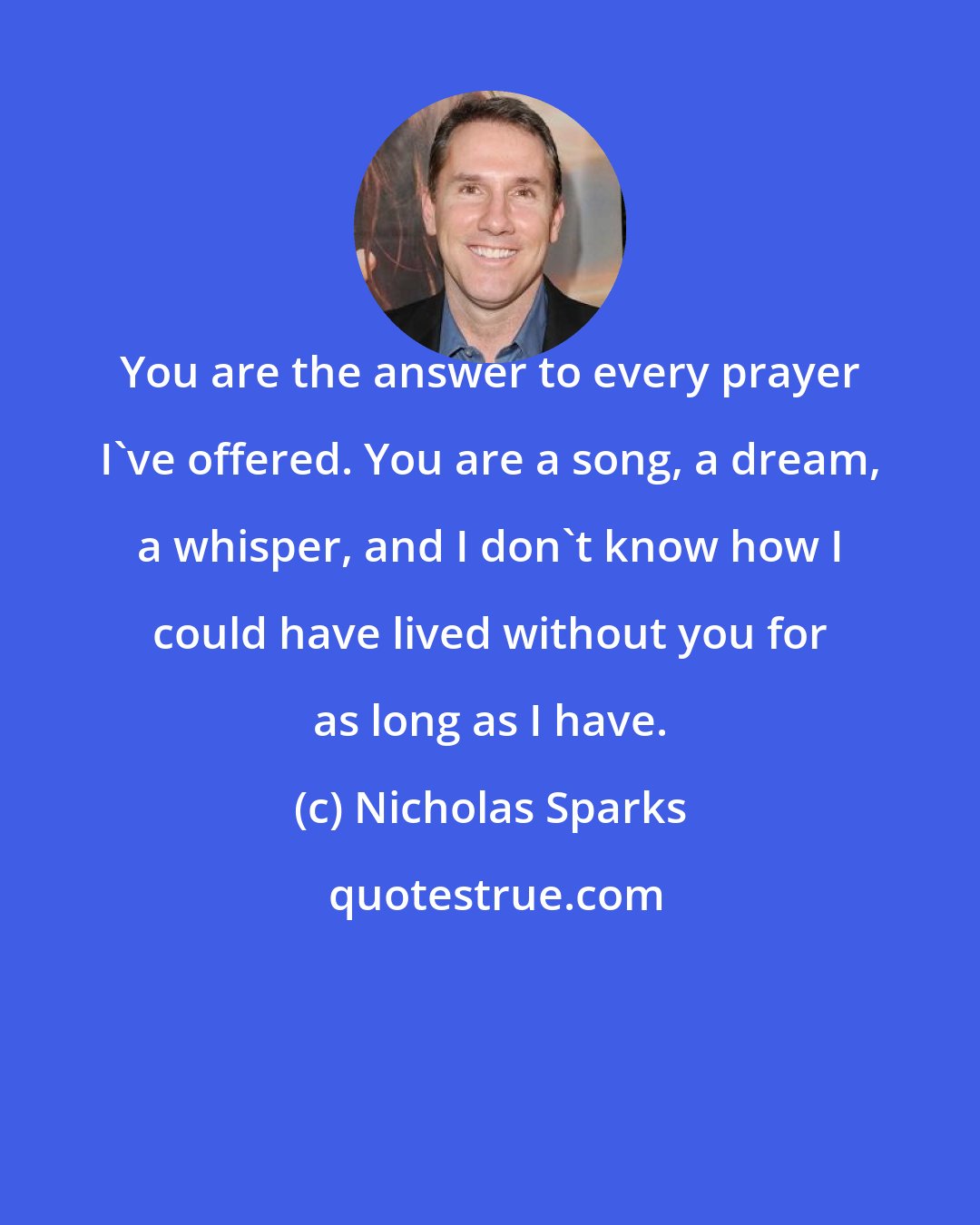 Nicholas Sparks: You are the answer to every prayer I've offered. You are a song, a dream, a whisper, and I don't know how I could have lived without you for as long as I have.