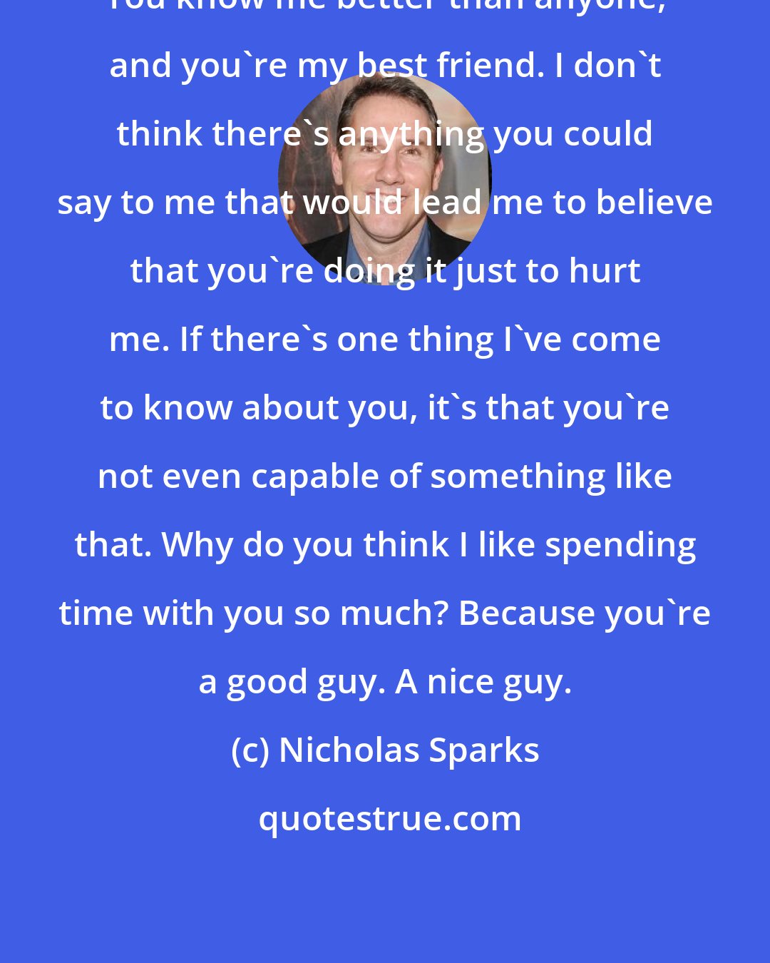 Nicholas Sparks: You know me better than anyone, and you're my best friend. I don't think there's anything you could say to me that would lead me to believe that you're doing it just to hurt me. If there's one thing I've come to know about you, it's that you're not even capable of something like that. Why do you think I like spending time with you so much? Because you're a good guy. A nice guy.