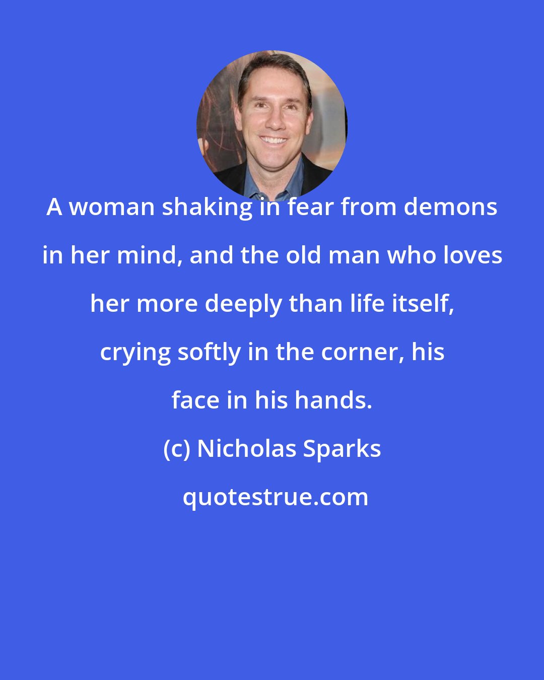 Nicholas Sparks: A woman shaking in fear from demons in her mind, and the old man who loves her more deeply than life itself, crying softly in the corner, his face in his hands.