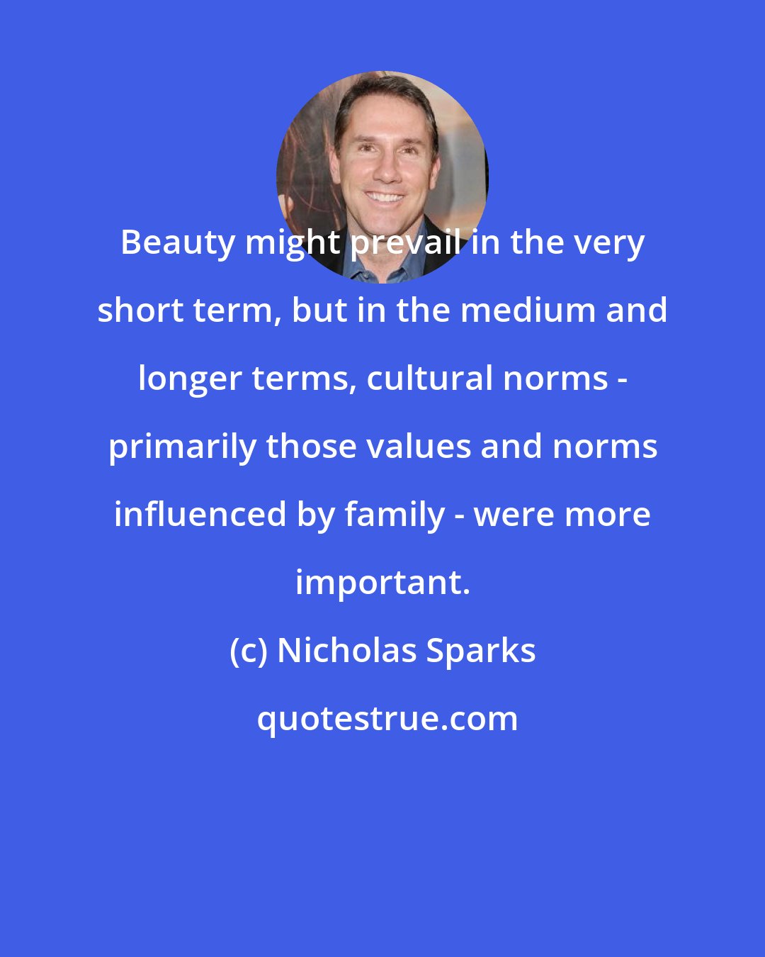 Nicholas Sparks: Beauty might prevail in the very short term, but in the medium and longer terms, cultural norms - primarily those values and norms influenced by family - were more important.