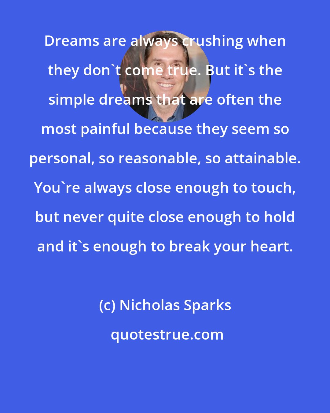 Nicholas Sparks: Dreams are always crushing when they don't come true. But it's the simple dreams that are often the most painful because they seem so personal, so reasonable, so attainable. You're always close enough to touch, but never quite close enough to hold and it's enough to break your heart.