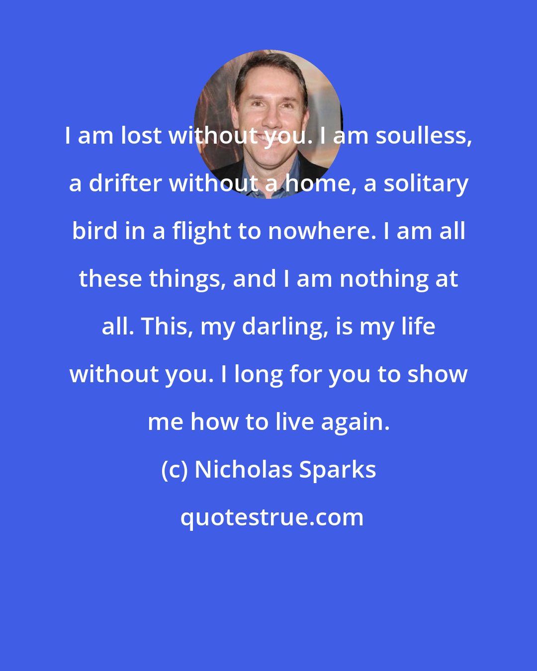 Nicholas Sparks: I am lost without you. I am soulless, a drifter without a home, a solitary bird in a flight to nowhere. I am all these things, and I am nothing at all. This, my darling, is my life without you. I long for you to show me how to live again.