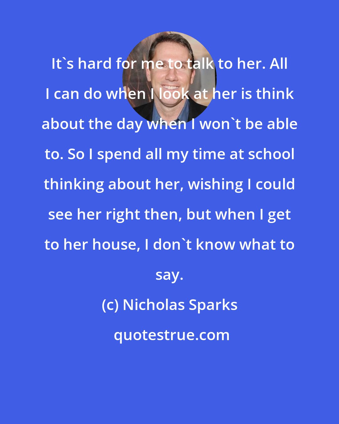 Nicholas Sparks: It's hard for me to talk to her. All I can do when I look at her is think about the day when I won't be able to. So I spend all my time at school thinking about her, wishing I could see her right then, but when I get to her house, I don't know what to say.