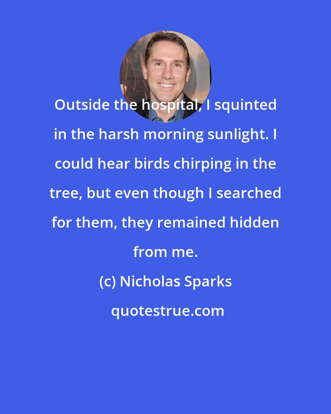 Nicholas Sparks: Outside the hospital, I squinted in the harsh morning sunlight. I could hear birds chirping in the tree, but even though I searched for them, they remained hidden from me.