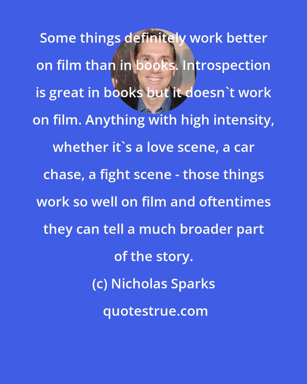 Nicholas Sparks: Some things definitely work better on film than in books. Introspection is great in books but it doesn't work on film. Anything with high intensity, whether it's a love scene, a car chase, a fight scene - those things work so well on film and oftentimes they can tell a much broader part of the story.