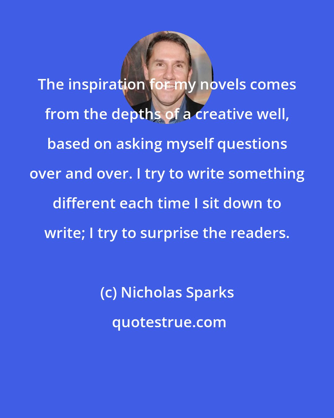 Nicholas Sparks: The inspiration for my novels comes from the depths of a creative well, based on asking myself questions over and over. I try to write something different each time I sit down to write; I try to surprise the readers.