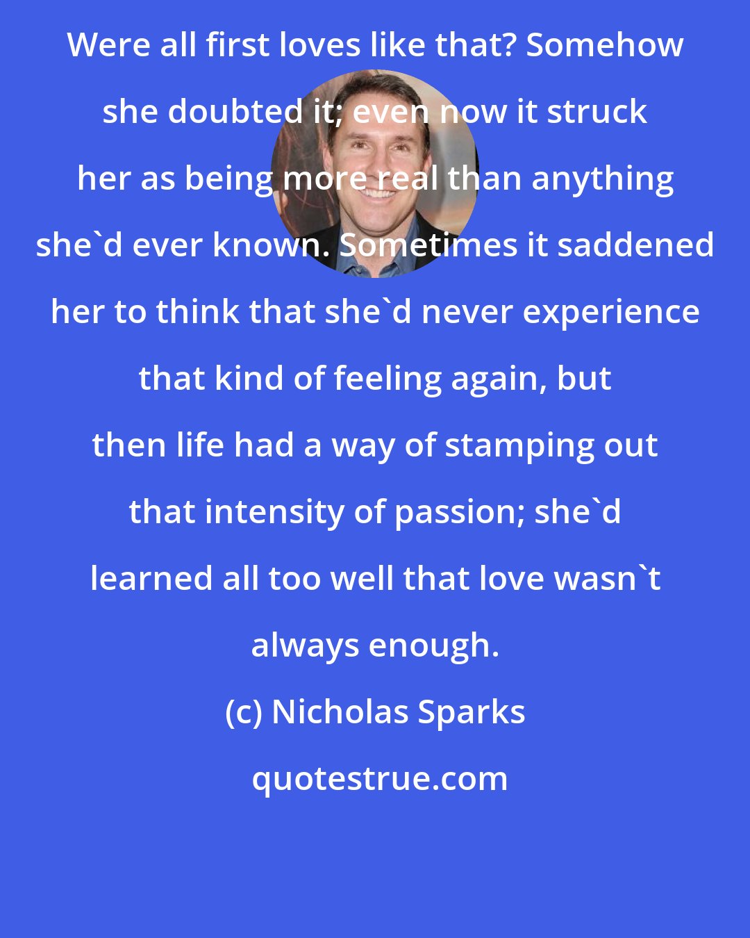 Nicholas Sparks: Were all first loves like that? Somehow she doubted it; even now it struck her as being more real than anything she'd ever known. Sometimes it saddened her to think that she'd never experience that kind of feeling again, but then life had a way of stamping out that intensity of passion; she'd learned all too well that love wasn't always enough.