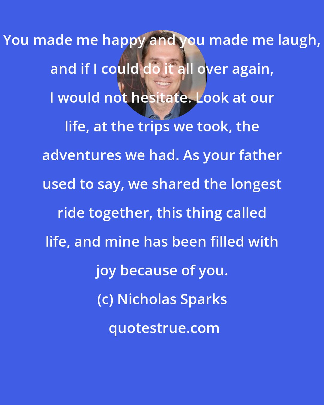 Nicholas Sparks: You made me happy and you made me laugh, and if I could do it all over again, I would not hesitate. Look at our life, at the trips we took, the adventures we had. As your father used to say, we shared the longest ride together, this thing called life, and mine has been filled with joy because of you.