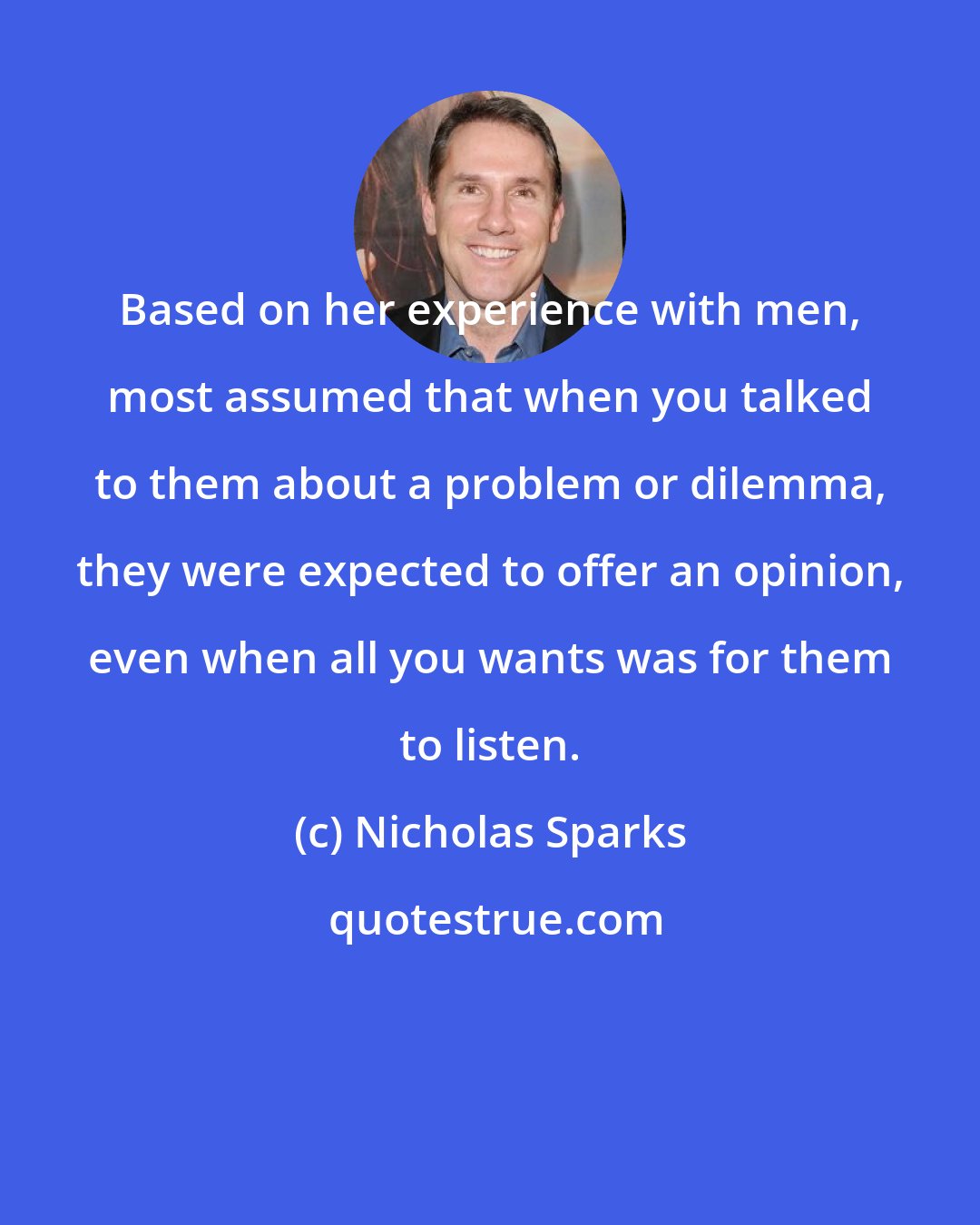 Nicholas Sparks: Based on her experience with men, most assumed that when you talked to them about a problem or dilemma, they were expected to offer an opinion, even when all you wants was for them to listen.