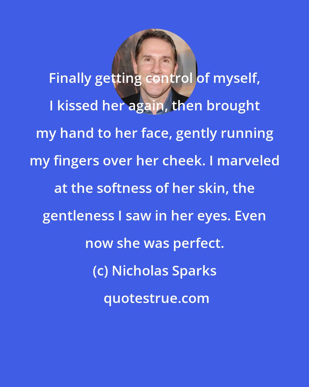 Nicholas Sparks: Finally getting control of myself, I kissed her again, then brought my hand to her face, gently running my fingers over her cheek. I marveled at the softness of her skin, the gentleness I saw in her eyes. Even now she was perfect.