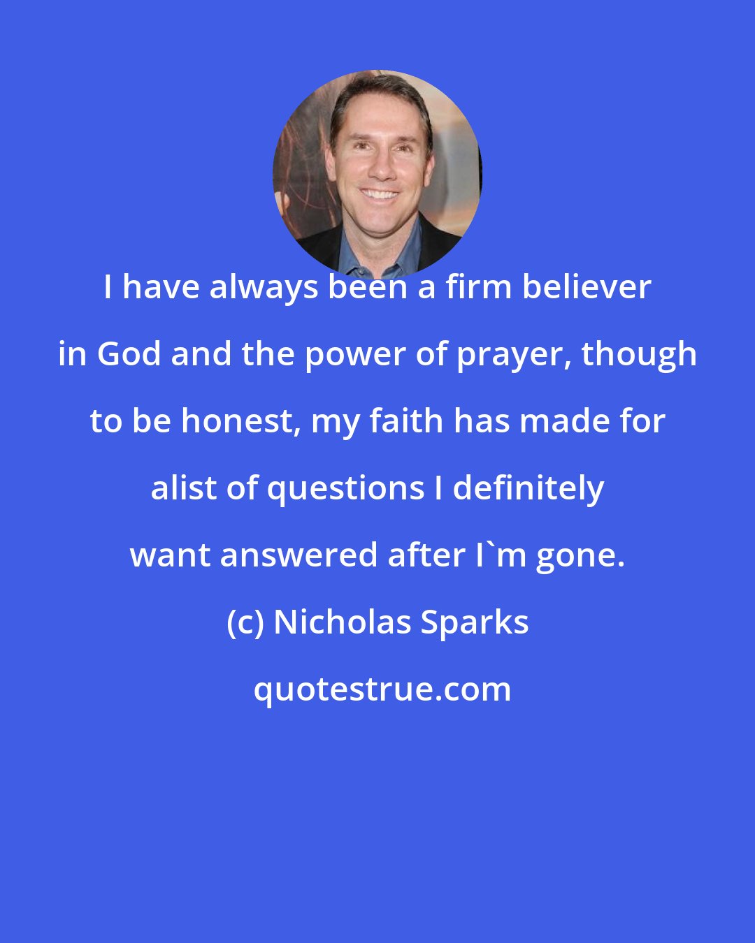 Nicholas Sparks: I have always been a firm believer in God and the power of prayer, though to be honest, my faith has made for alist of questions I definitely want answered after I'm gone.