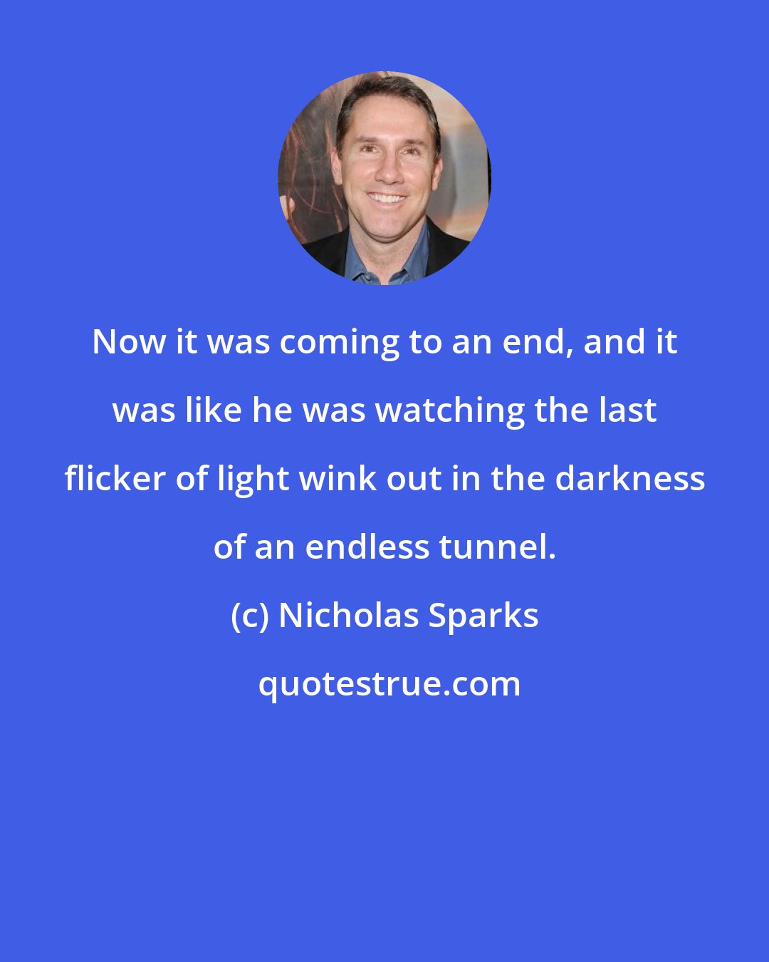 Nicholas Sparks: Now it was coming to an end, and it was like he was watching the last flicker of light wink out in the darkness of an endless tunnel.