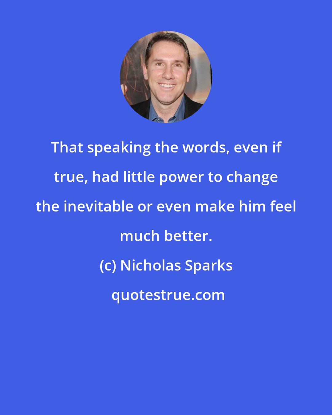 Nicholas Sparks: That speaking the words, even if true, had little power to change the inevitable or even make him feel much better.