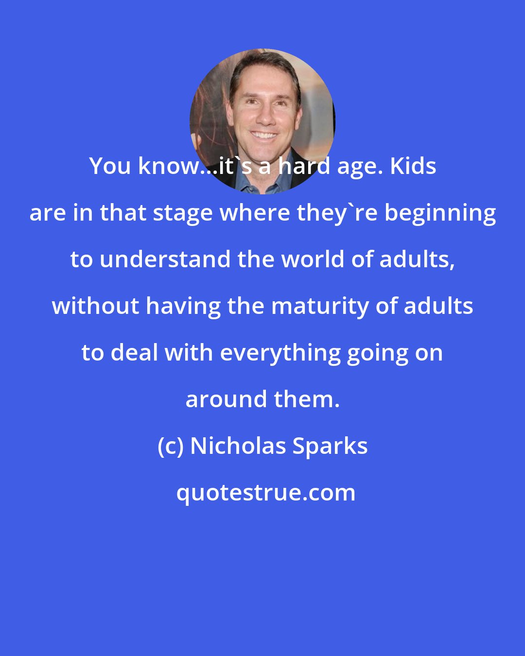 Nicholas Sparks: You know...it's a hard age. Kids are in that stage where they're beginning to understand the world of adults, without having the maturity of adults to deal with everything going on around them.