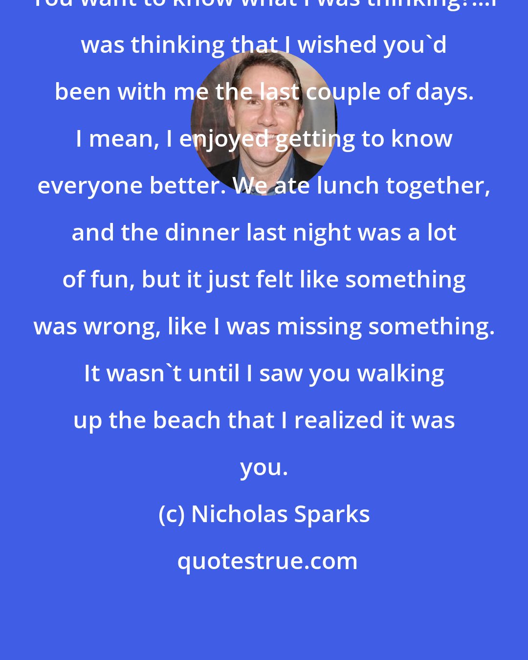 Nicholas Sparks: You want to know what I was thinking?...I was thinking that I wished you'd been with me the last couple of days. I mean, I enjoyed getting to know everyone better. We ate lunch together, and the dinner last night was a lot of fun, but it just felt like something was wrong, like I was missing something. It wasn't until I saw you walking up the beach that I realized it was you.