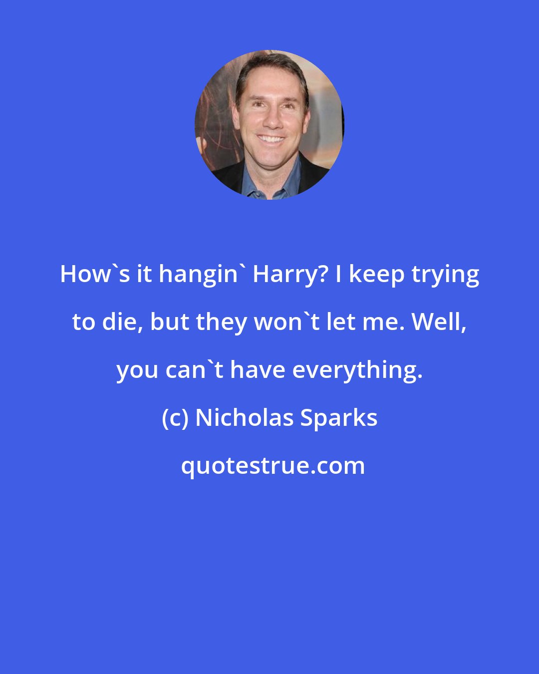 Nicholas Sparks: How's it hangin' Harry? I keep trying to die, but they won't let me. Well, you can't have everything.