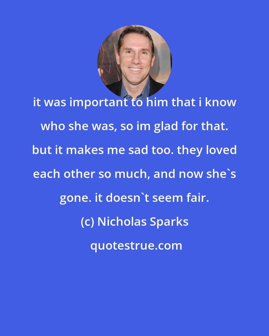 Nicholas Sparks: it was important to him that i know who she was, so im glad for that. but it makes me sad too. they loved each other so much, and now she's gone. it doesn't seem fair.