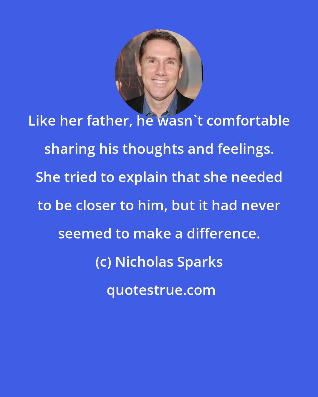 Nicholas Sparks: Like her father, he wasn't comfortable sharing his thoughts and feelings. She tried to explain that she needed to be closer to him, but it had never seemed to make a difference.