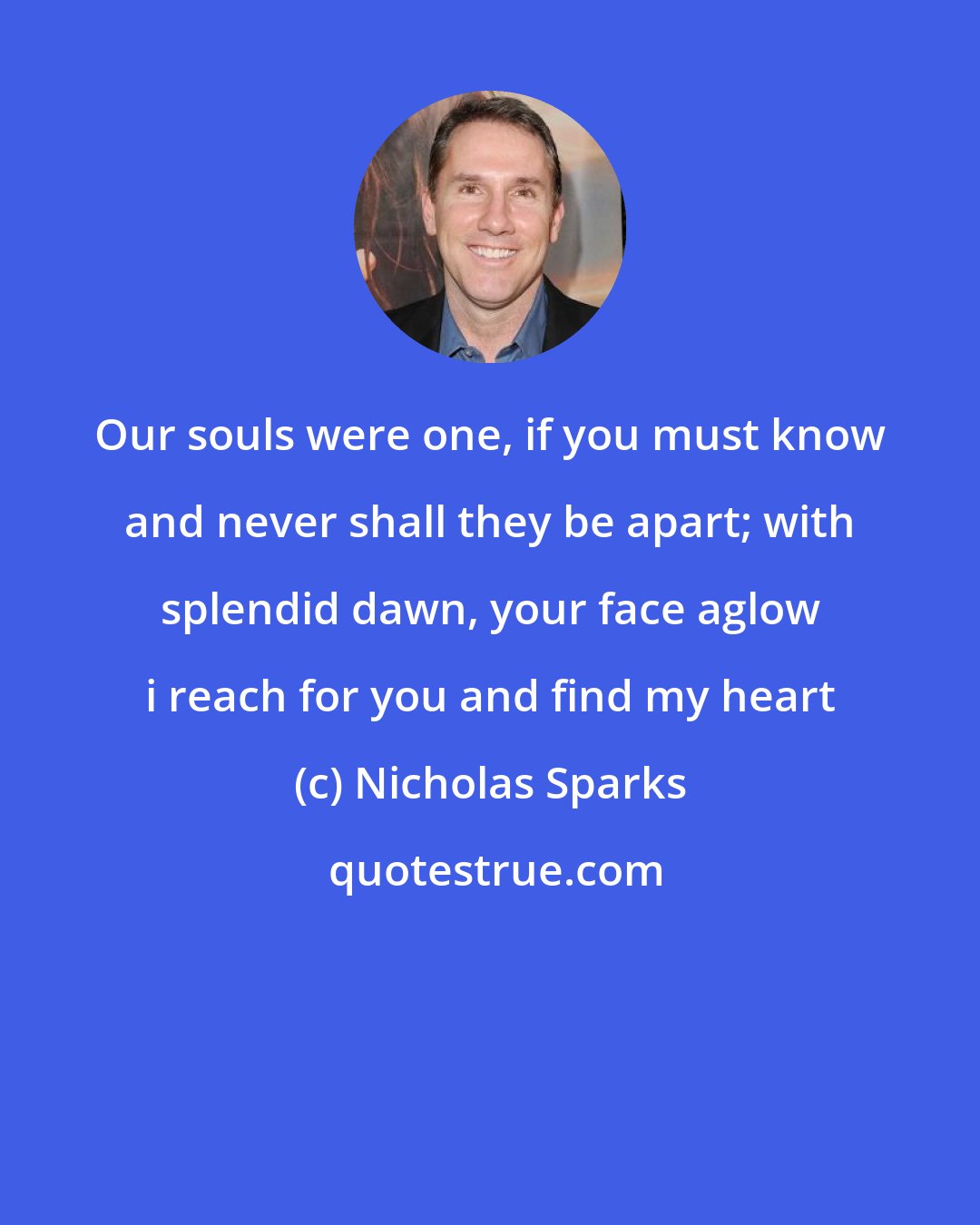 Nicholas Sparks: Our souls were one, if you must know and never shall they be apart; with splendid dawn, your face aglow i reach for you and find my heart