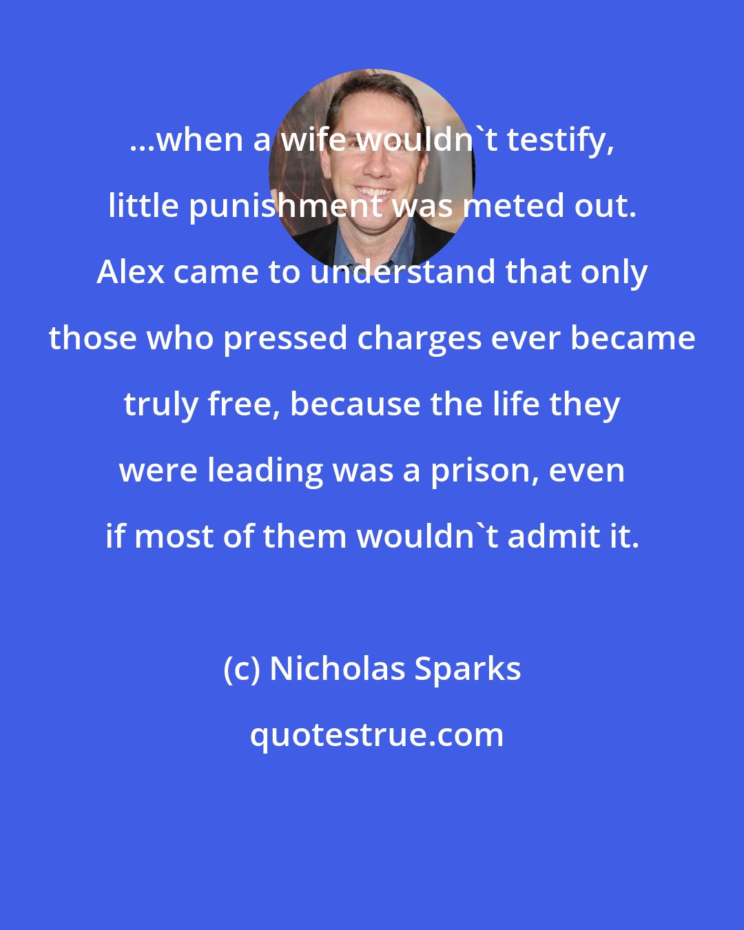 Nicholas Sparks: ...when a wife wouldn't testify, little punishment was meted out. Alex came to understand that only those who pressed charges ever became truly free, because the life they were leading was a prison, even if most of them wouldn't admit it.