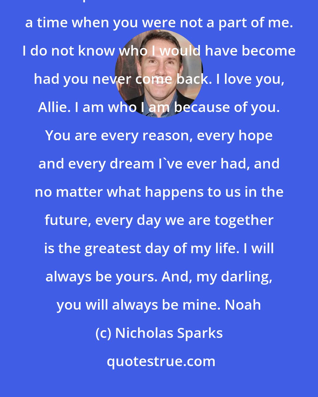 Nicholas Sparks: You are always here with me when I do so, at least in my heart, and it is impossible for me to remember a time when you were not a part of me. I do not know who I would have become had you never come back. I love you, Allie. I am who I am because of you. You are every reason, every hope and every dream I've ever had, and no matter what happens to us in the future, every day we are together is the greatest day of my life. I will always be yours. And, my darling, you will always be mine. Noah