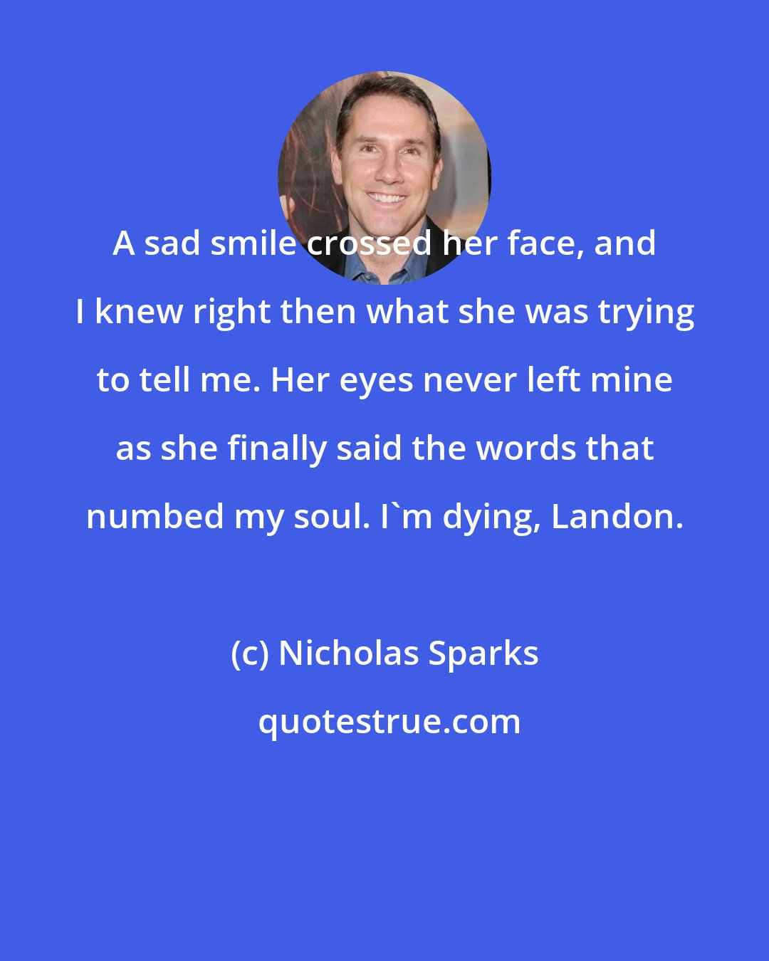 Nicholas Sparks: A sad smile crossed her face, and I knew right then what she was trying to tell me. Her eyes never left mine as she finally said the words that numbed my soul. I'm dying, Landon.