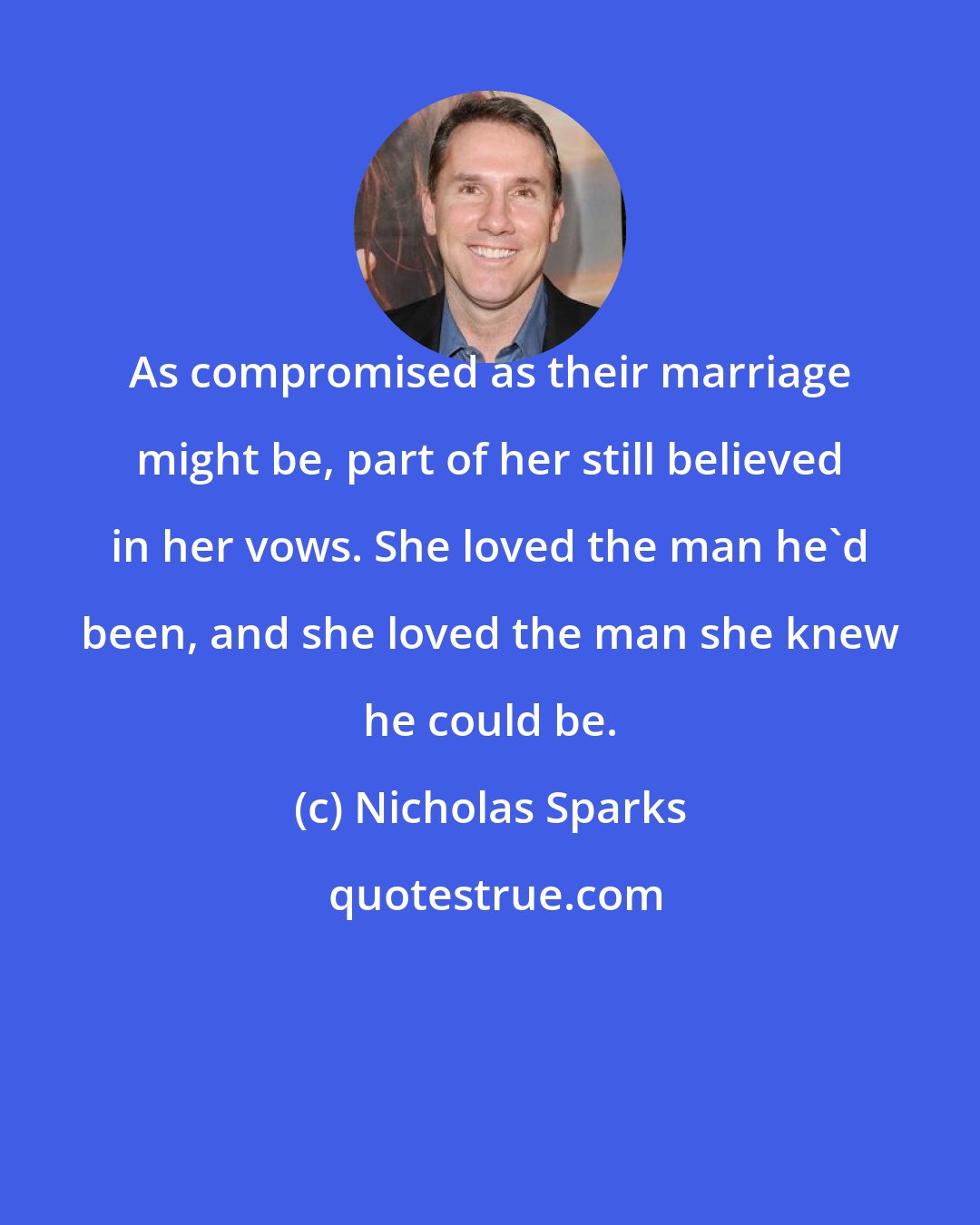Nicholas Sparks: As compromised as their marriage might be, part of her still believed in her vows. She loved the man he'd been, and she loved the man she knew he could be.