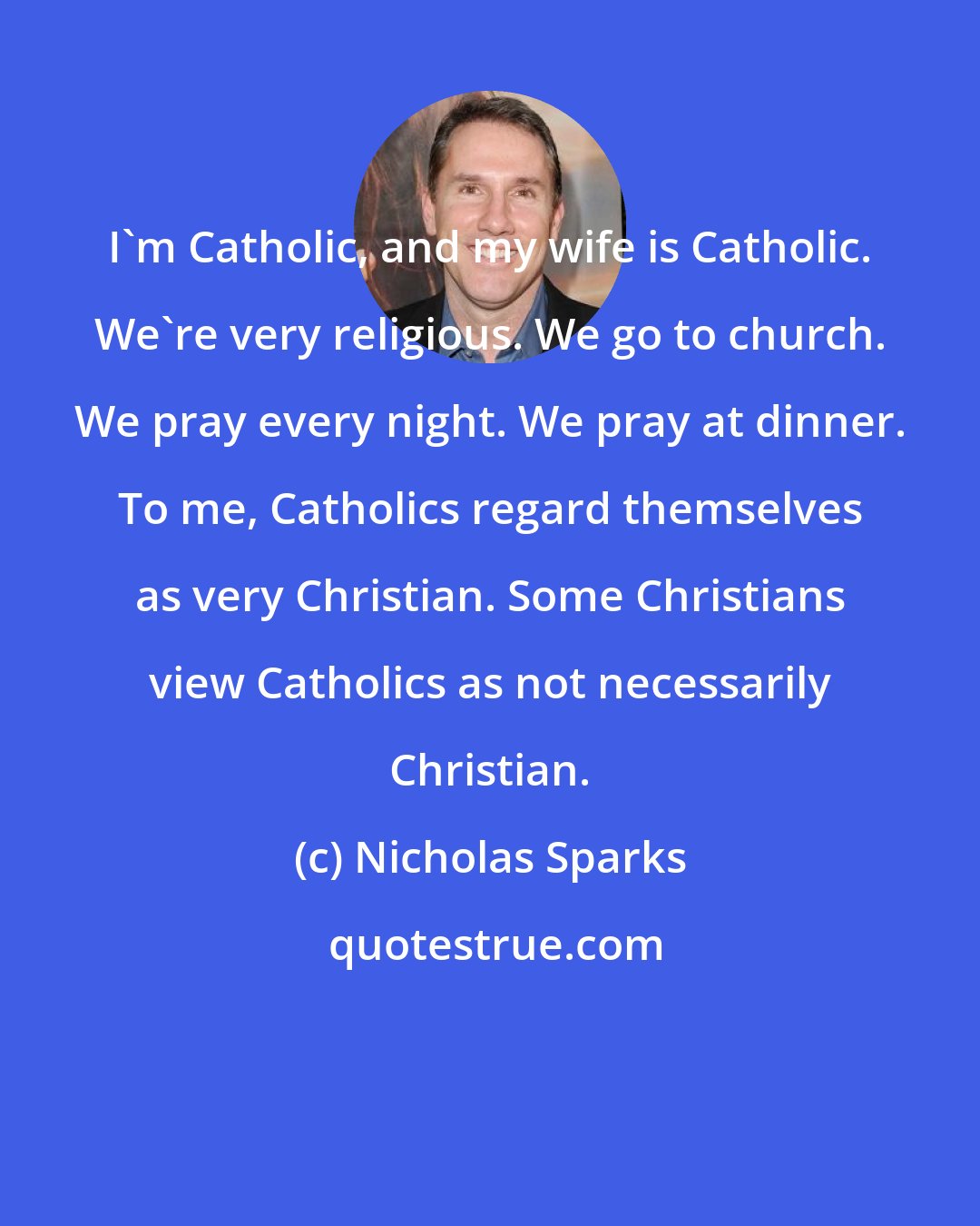 Nicholas Sparks: I'm Catholic, and my wife is Catholic. We're very religious. We go to church. We pray every night. We pray at dinner. To me, Catholics regard themselves as very Christian. Some Christians view Catholics as not necessarily Christian.