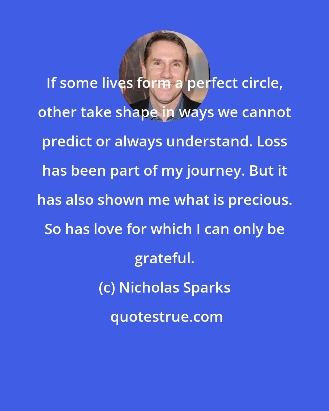 Nicholas Sparks: If some lives form a perfect circle, other take shape in ways we cannot predict or always understand. Loss has been part of my journey. But it has also shown me what is precious. So has love for which I can only be grateful.