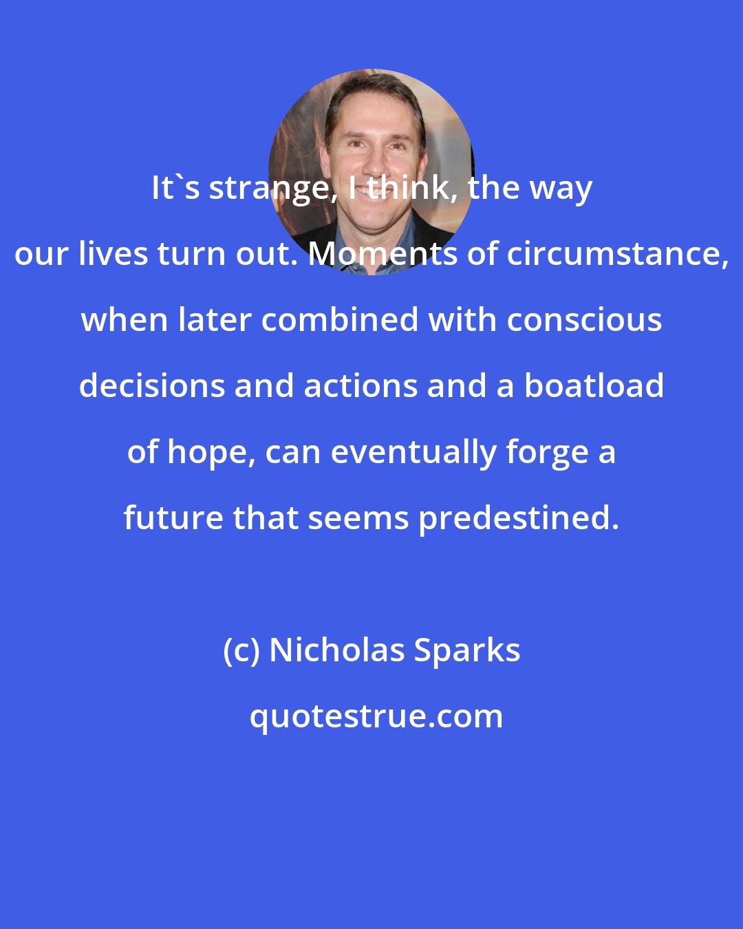 Nicholas Sparks: It's strange, I think, the way our lives turn out. Moments of circumstance, when later combined with conscious decisions and actions and a boatload of hope, can eventually forge a future that seems predestined.