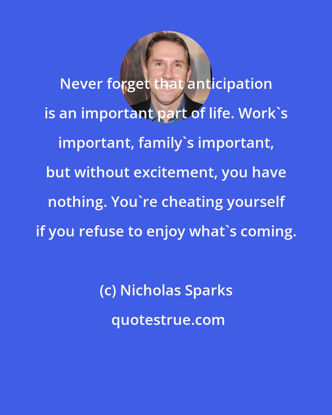 Nicholas Sparks: Never forget that anticipation is an important part of life. Work's important, family's important, but without excitement, you have nothing. You're cheating yourself if you refuse to enjoy what's coming.