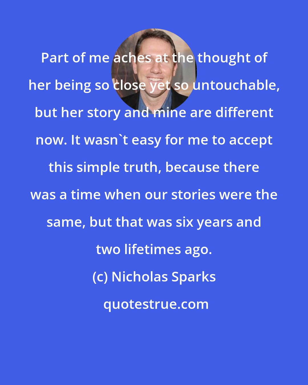 Nicholas Sparks: Part of me aches at the thought of her being so close yet so untouchable, but her story and mine are different now. It wasn't easy for me to accept this simple truth, because there was a time when our stories were the same, but that was six years and two lifetimes ago.