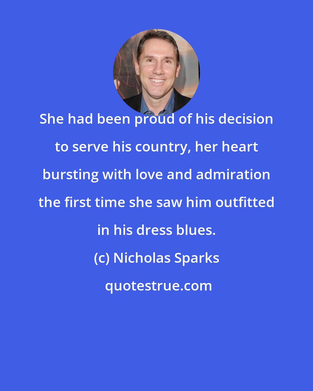 Nicholas Sparks: She had been proud of his decision to serve his country, her heart bursting with love and admiration the first time she saw him outfitted in his dress blues.