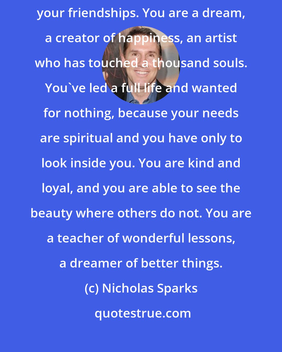 Nicholas Sparks: You are Hannah, a lover of life, a strength to those who shared in your friendships. You are a dream, a creator of happiness, an artist who has touched a thousand souls. You've led a full life and wanted for nothing, because your needs are spiritual and you have only to look inside you. You are kind and loyal, and you are able to see the beauty where others do not. You are a teacher of wonderful lessons, a dreamer of better things.