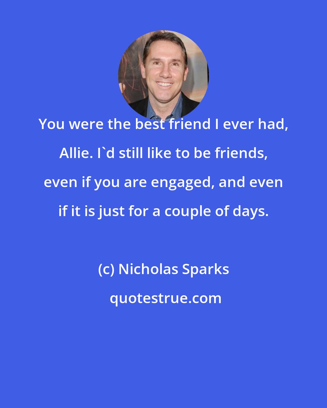 Nicholas Sparks: You were the best friend I ever had, Allie. I'd still like to be friends, even if you are engaged, and even if it is just for a couple of days.