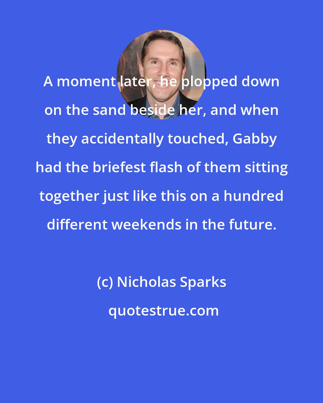 Nicholas Sparks: A moment later, he plopped down on the sand beside her, and when they accidentally touched, Gabby had the briefest flash of them sitting together just like this on a hundred different weekends in the future.