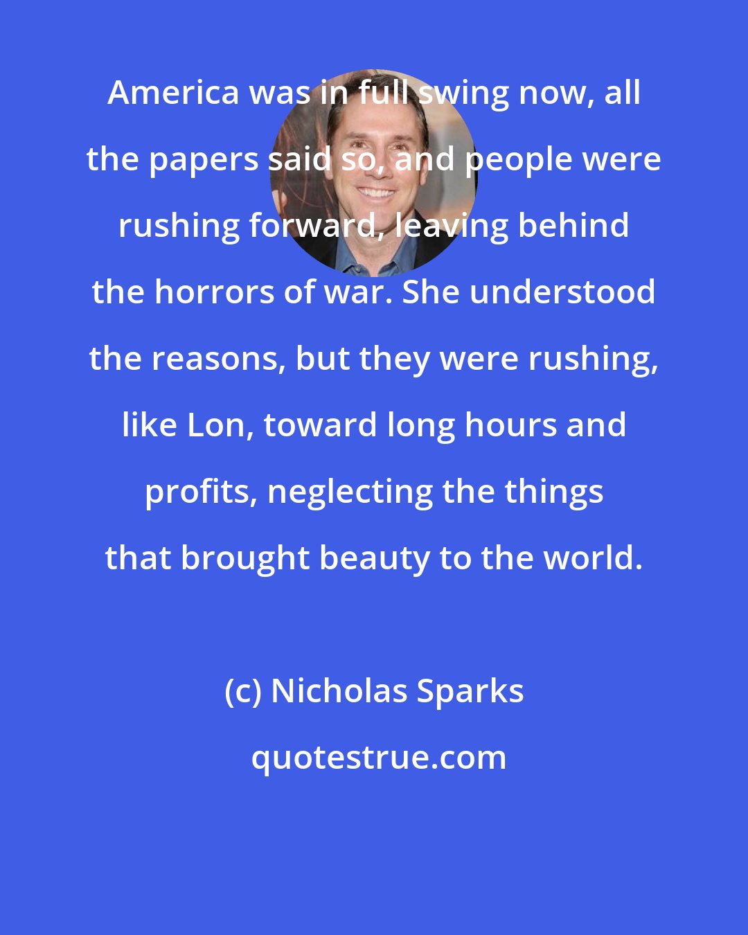 Nicholas Sparks: America was in full swing now, all the papers said so, and people were rushing forward, leaving behind the horrors of war. She understood the reasons, but they were rushing, like Lon, toward long hours and profits, neglecting the things that brought beauty to the world.