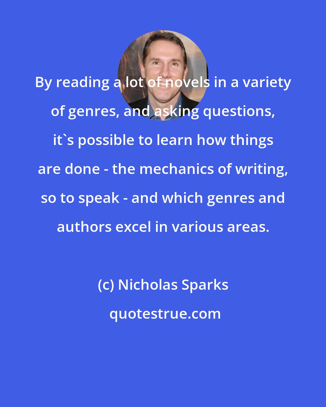 Nicholas Sparks: By reading a lot of novels in a variety of genres, and asking questions, it's possible to learn how things are done - the mechanics of writing, so to speak - and which genres and authors excel in various areas.