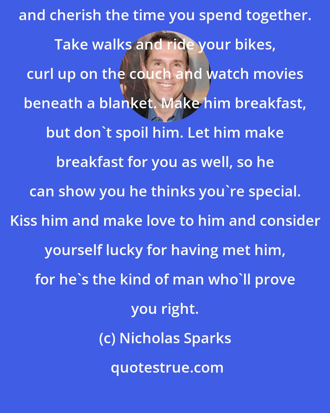 Nicholas Sparks: If you love Alex now, then love him forever. Make him laugh again, and cherish the time you spend together. Take walks and ride your bikes, curl up on the couch and watch movies beneath a blanket. Make him breakfast, but don't spoil him. Let him make breakfast for you as well, so he can show you he thinks you're special. Kiss him and make love to him and consider yourself lucky for having met him, for he's the kind of man who'll prove you right.